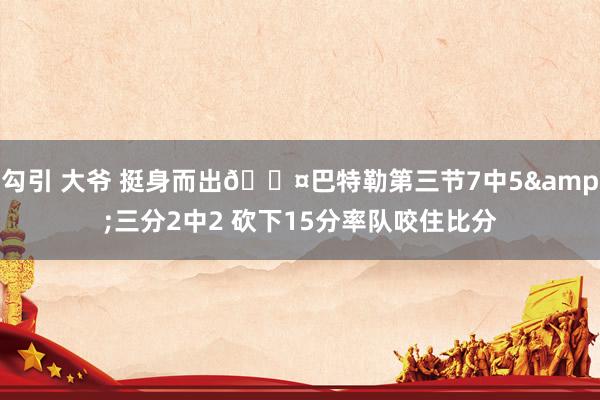 勾引 大爷 挺身而出😤巴特勒第三节7中5&三分2中2 砍下15分率队咬住比分