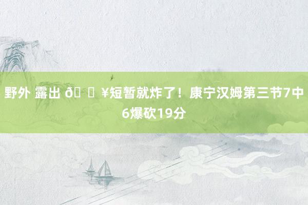 野外 露出 💥短暂就炸了！康宁汉姆第三节7中6爆砍19分