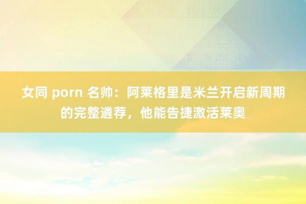 女同 porn 名帅：阿莱格里是米兰开启新周期的完整遴荐，他能告捷激活莱奥