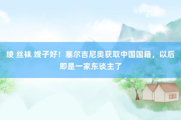 绫 丝袜 嫂子好！塞尔吉尼奥获取中国国籍，以后即是一家东谈主了