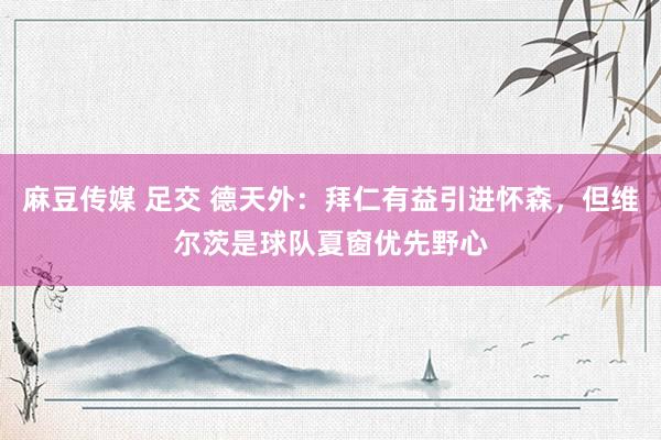 麻豆传媒 足交 德天外：拜仁有益引进怀森，但维尔茨是球队夏窗优先野心