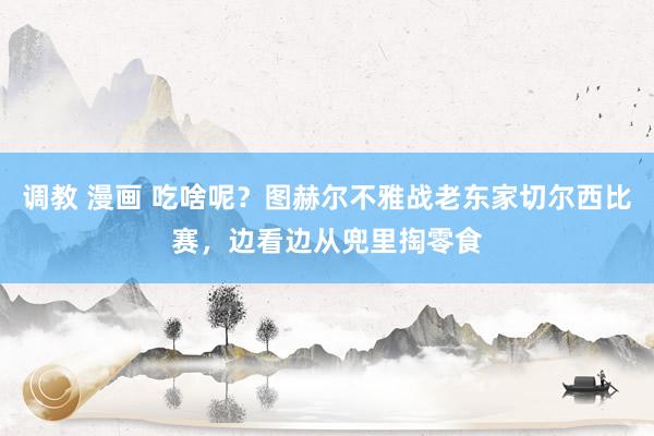 调教 漫画 吃啥呢？图赫尔不雅战老东家切尔西比赛，边看边从兜里掏零食