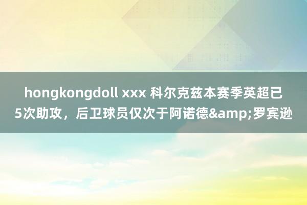 hongkongdoll xxx 科尔克兹本赛季英超已5次助攻，后卫球员仅次于阿诺德&罗宾逊