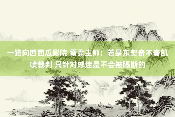 一路向西西瓜影院 雷霆主帅：若是东契奇不奏凯喷裁判 只针对球迷是不会被隔断的