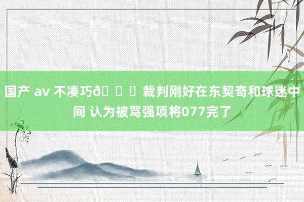 国产 av 不凑巧😅裁判刚好在东契奇和球迷中间 认为被骂强项将077完了