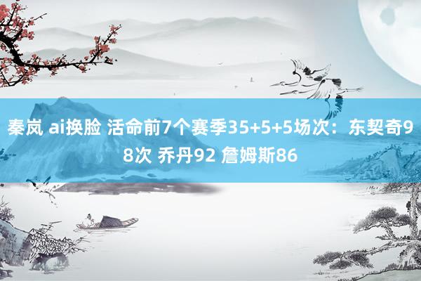 秦岚 ai换脸 活命前7个赛季35+5+5场次：东契奇98次 乔丹92 詹姆斯86