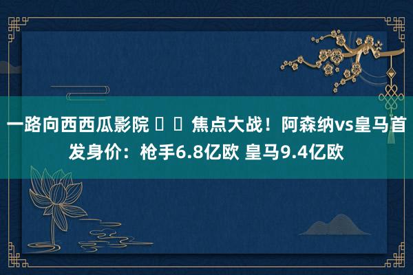 一路向西西瓜影院 ⚔️焦点大战！阿森纳vs皇马首发身价：枪手6.8亿欧 皇马9.4亿欧