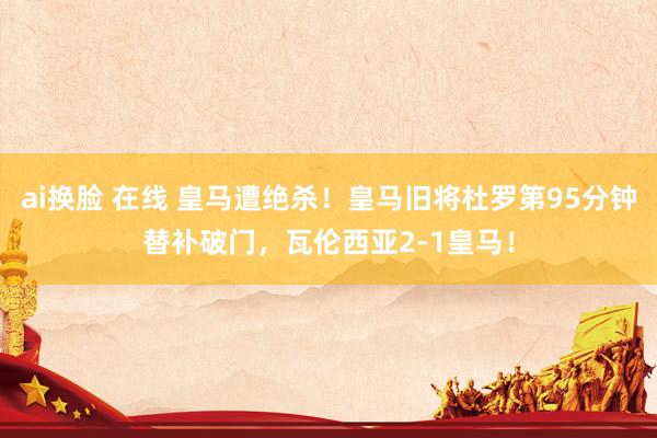 ai换脸 在线 皇马遭绝杀！皇马旧将杜罗第95分钟替补破门，瓦伦西亚2-1皇马！