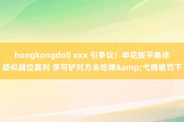 hongkongdoll xxx 引争议！申花扳平角球疑似越位赢利 李可铲对方未吃牌&弋腾被罚下