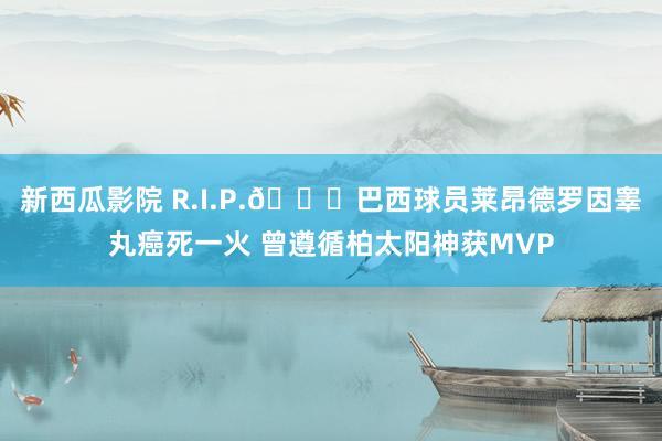 新西瓜影院 R.I.P.🙏巴西球员莱昂德罗因睾丸癌死一火 曾遵循柏太阳神获MVP